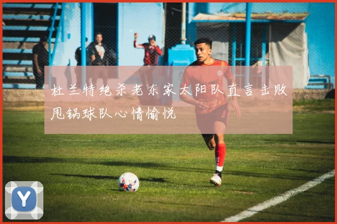 杜兰特绝杀老东家太阳队直言击败甩锅球队心情愉悦