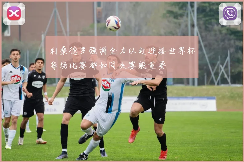 利桑德罗强调全力以赴迎接世界杯每场比赛都如同决赛般重要