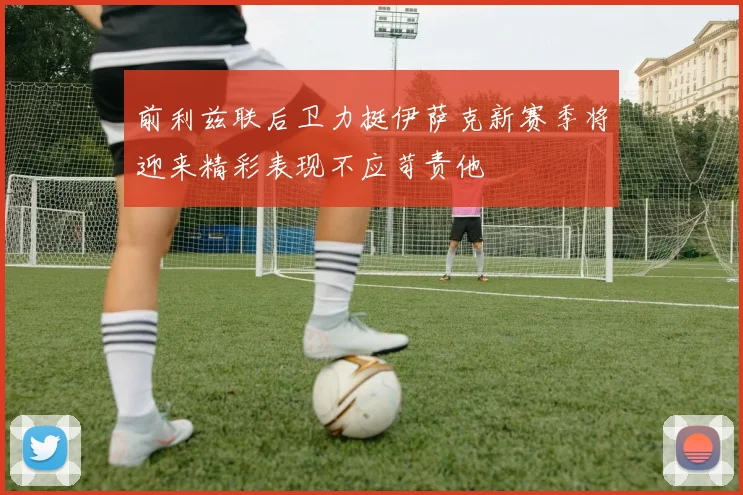 前利兹联后卫力挺伊萨克新赛季将迎来精彩表现不应苛责他