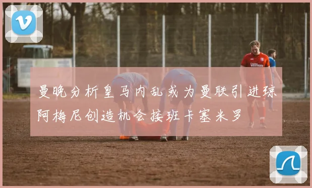 曼晚分析皇马内乱或为曼联引进琼阿梅尼创造机会接班卡塞米罗