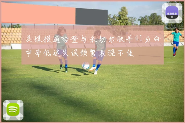 美媒报道哈登与米切尔联手41分命中率低迷失误频繁表现不佳