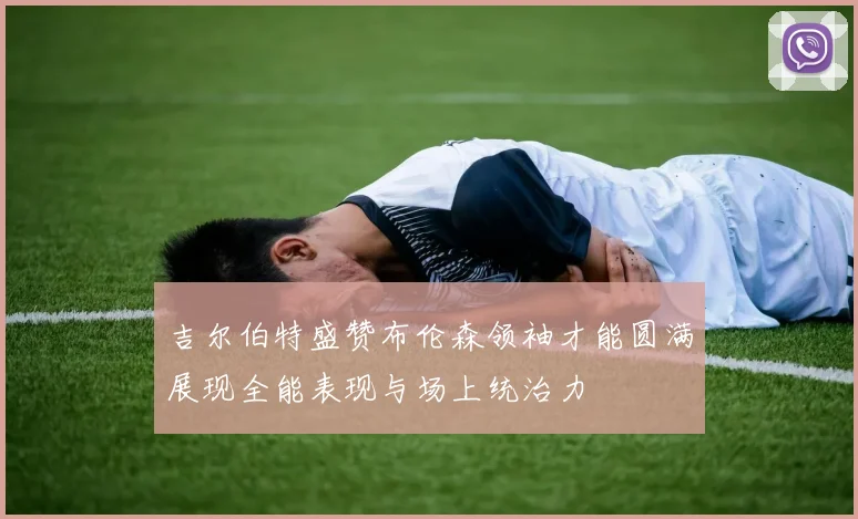 吉尔伯特盛赞布伦森领袖才能圆满展现全能表现与场上统治力