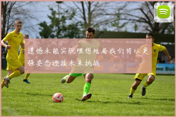 遗憾未能实现理想结局我们将以更强姿态迎接未来挑战