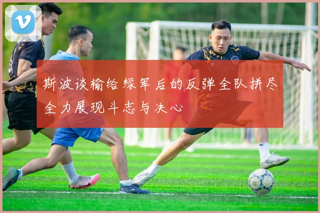 斯波谈输给绿军后的反弹全队拼尽全力展现斗志与决心