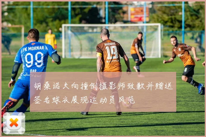 胡桑诺夫向撞倒摄影师致歉并赠送签名球衣展现运动员风范