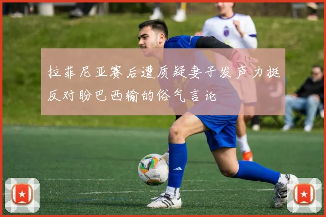 拉菲尼亚赛后遭质疑妻子发声力挺反对盼巴西输的俗气言论