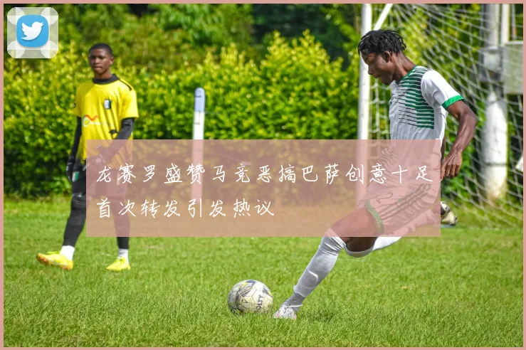 龙赛罗盛赞马竞恶搞巴萨创意十足首次转发引发热议