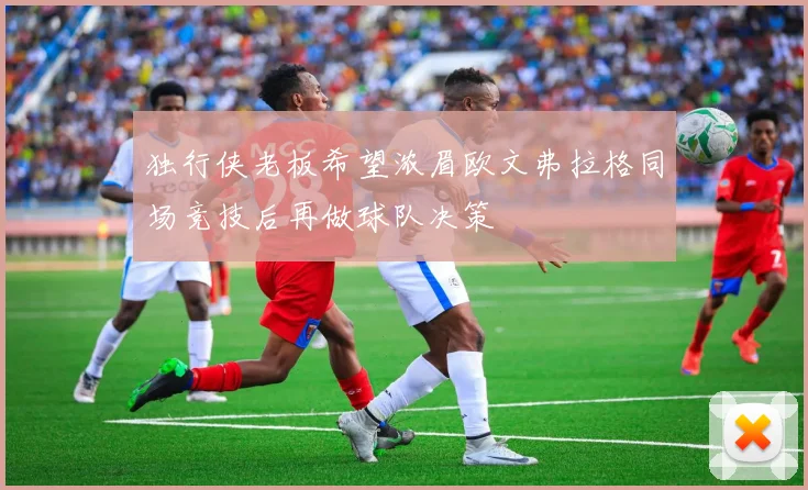 独行侠老板希望浓眉欧文弗拉格同场竞技后再做球队决策