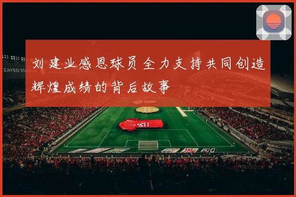 刘建业感恩球员全力支持共同创造辉煌成绩的背后故事