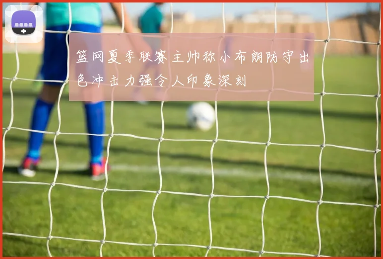 篮网夏季联赛主帅称小布朗防守出色冲击力强令人印象深刻