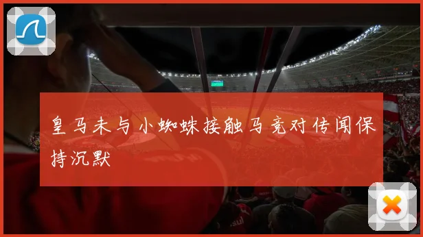 皇马未与小蜘蛛接触马竞对传闻保持沉默