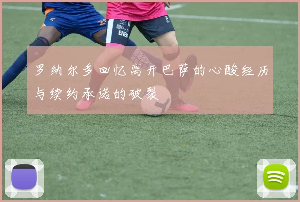 罗纳尔多回忆离开巴萨的心酸经历与续约承诺的破裂