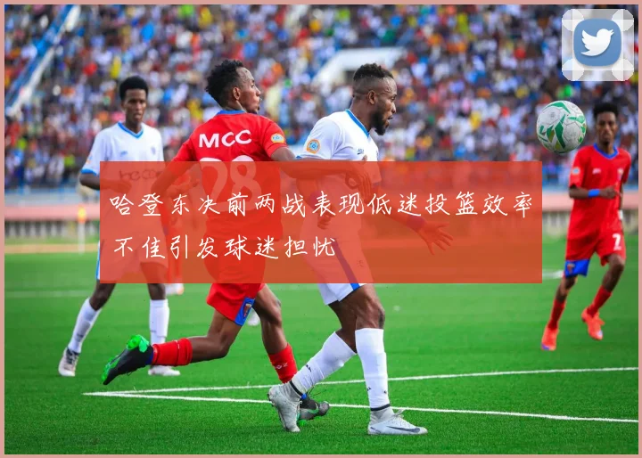 哈登东决前两战表现低迷投篮效率不佳引发球迷担忧