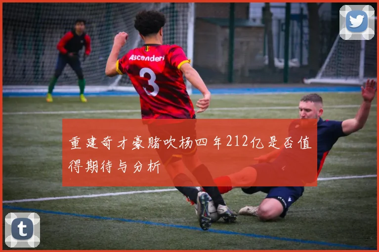 重建奇才豪赌吹杨四年212亿是否值得期待与分析