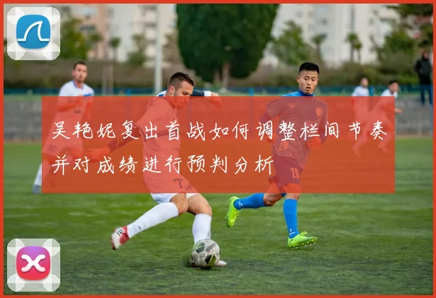吴艳妮复出首战如何调整栏间节奏并对成绩进行预判分析