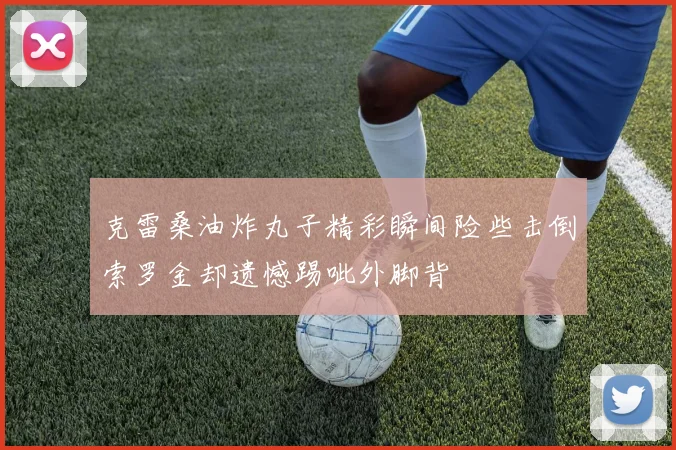 克雷桑油炸丸子精彩瞬间险些击倒索罗金却遗憾踢呲外脚背