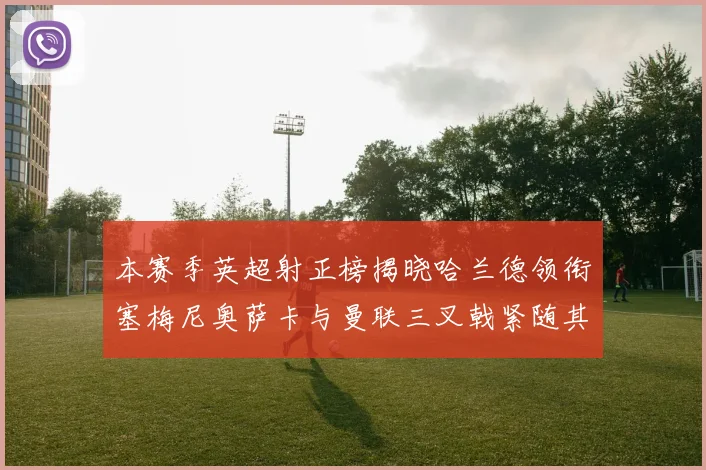 本赛季英超射正榜揭晓哈兰德领衔塞梅尼奥萨卡与曼联三叉戟紧随其后