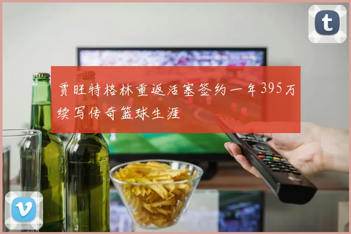 贾旺特格林重返活塞签约一年395万续写传奇篮球生涯