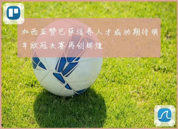 加西亚赞巴萨培养人才成功期待明年欧冠决赛再创辉煌