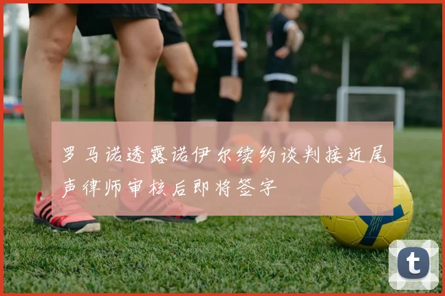 罗马诺透露诺伊尔续约谈判接近尾声律师审核后即将签字