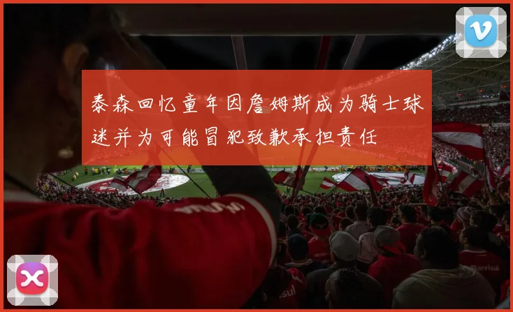 泰森回忆童年因詹姆斯成为骑士球迷并为可能冒犯致歉承担责任
