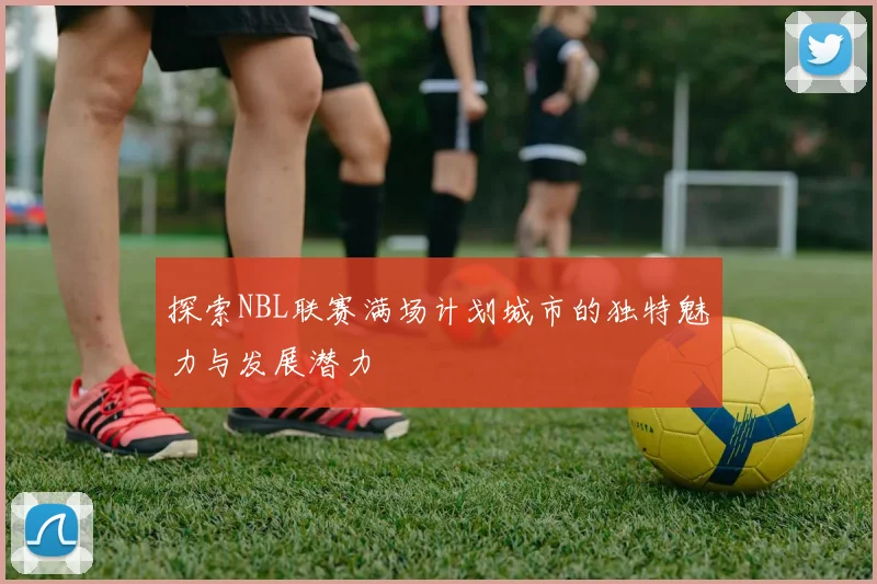 探索NBL联赛满场计划城市的独特魅力与发展潜力