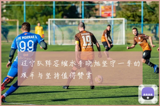 辽宁队阵容缩水李晓旭坚守一季的艰辛与坚持值得赞赏