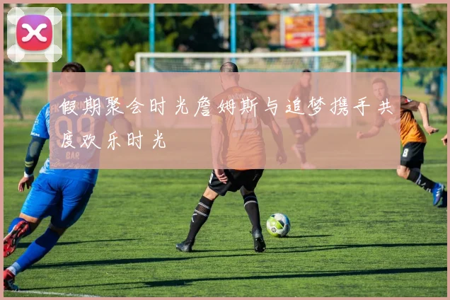 假期聚会时光詹姆斯与追梦携手共度欢乐时光