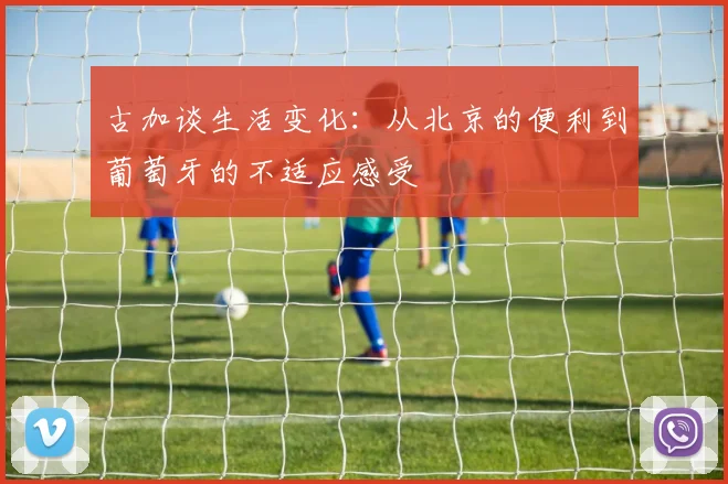 古加谈生活变化：从北京的便利到葡萄牙的不适应感受