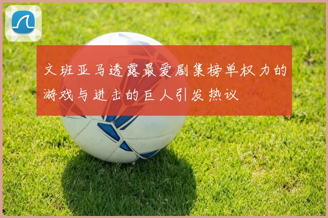 文班亚马透露最爱剧集榜单权力的游戏与进击的巨人引发热议