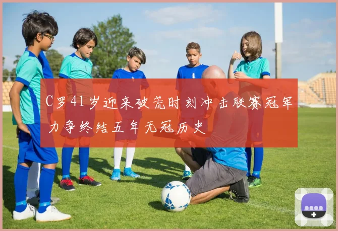 C罗41岁迎来破荒时刻冲击联赛冠军力争终结五年无冠历史
