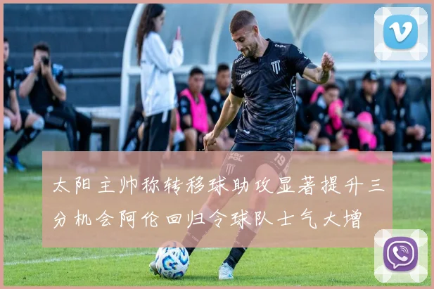 太阳主帅称转移球助攻显著提升三分机会阿伦回归令球队士气大增