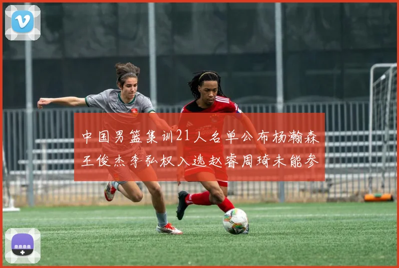 中国男篮集训21人名单公布杨瀚森王俊杰李弘权入选赵睿周琦未能参加