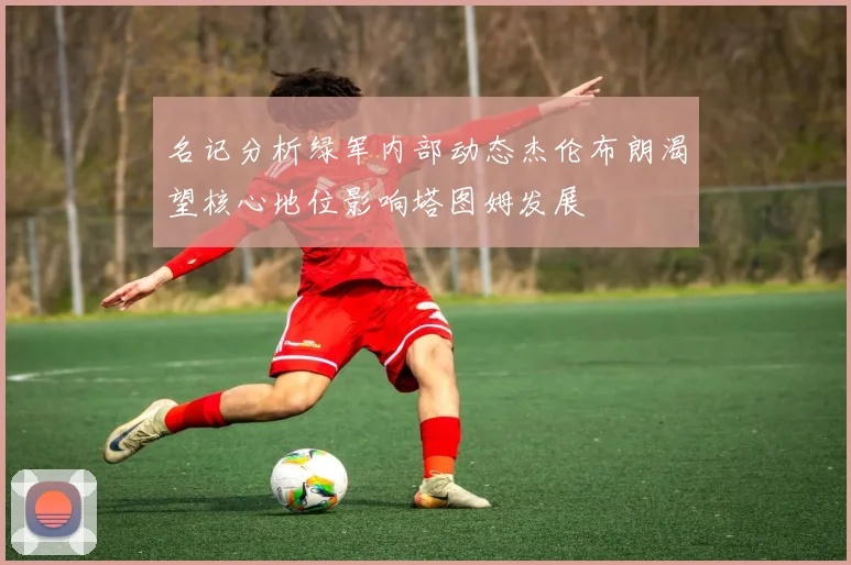 名记分析绿军内部动态杰伦布朗渴望核心地位影响塔图姆发展
